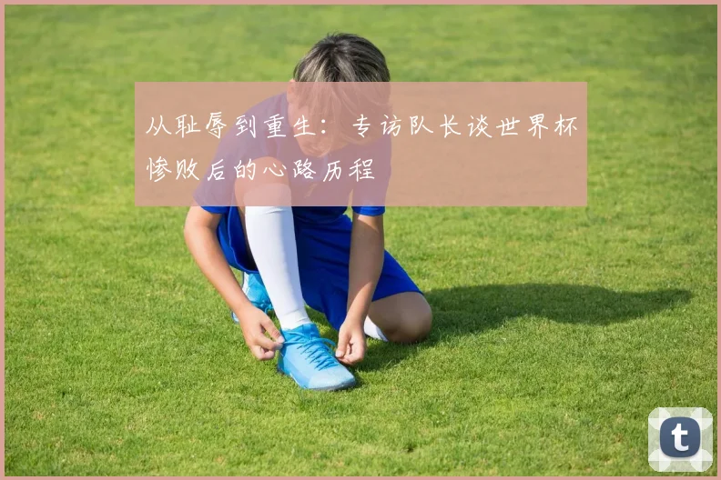 从耻辱到重生：专访队长谈世界杯惨败后的心路历程